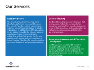 Our Services Executive Search   Our Executive Search services help clients identify top performers from around the world that not only have the required experience and expertise but are the correct cultural fit with the organization.  In addition to identifying top talent, we are closely involved in the interview stage, in negotiations, in post-hire consulting and onboarding, and can help ensure that the new appointment is appropriately communicated to the right parties.  We also offer expert consulting services on leadership and executives solutions. Board Consulting   Our Board Consulting Services help ensure that an organisation ’s Board is composed of an appropriate balance of non-executive directors in terms of skills, experience and representation, as well as having an awareness and interest in governance issues. Management Assessment & Executive Development   Our Management Assessment & Executive Development Services, such as individual Executive Coaching, aim at strengthening your capability to identify, develop and retain the talents your organisation needs to achieve its business strategy.  