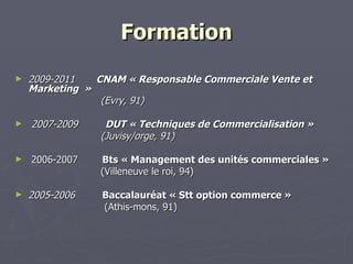 Formation 2009-2011  CNAM « Responsable Commerciale Vente et Marketing    »                              (Evry, 91)   2007-2009  DUT « Techniques de Commercialisation »                              (Juvisy/orge, 91)    2006-2007  Bts « Management des unités commerciales » (Villeneuve le roi, 94) 2005-2006          Baccalauréat « Stt option commerce » (Athis-mons, 91) 