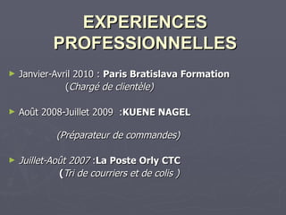EXPERIENCES PROFESSIONNELLES   Janvier-Avril 2010 :  Paris Bratislava Formation ( Chargé de clientèle) Août 2008-Juillet 2009  : KUENE NAGEL  (Préparateur de commandes) Juillet-Août 2007  : La Poste Orly CTC ( Tri de courriers et de colis  ) 