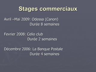 Stages commerciaux Avril –Mai 2009: Odessa (Canon) Durée 8 semaines Fevrier 2008: Celio club Durée 2 semaines Décembre 2006: La Banque Postale Durée 4 semaines  