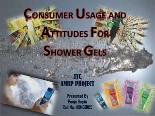 CONSUMER USAGE AND
  ATTITUDES FOR
   SHOWER GELS
          ITC
      AMRP PROJECT
        Presented By
         Pooja Gupta
      Roll No: 11BM60105
 
