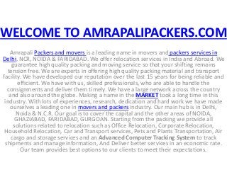 WELCOME TO AMRAPALIPACKERS.COM 
Amrapali Packers and movers is a leading name in movers and packers services in 
Delhi, NCR, NOIDA & FARIDABAD. We offer relocation services in India and Abroad. We 
guarantee high quality packing and moving service so that your shifting remains 
tension free. We are experts in offering high quality packing material and transport 
facility. We have developed our reputation over the last 15 years for being reliable and 
efficient. We have with us, skilled professionals, who are able to handle the 
consignments and deliver them timely. We have a large network across the country 
and also around the globe. Making a name in the MARKET took a long time in this 
industry. With lots of experiences, research, dedication and hard work we have made 
ourselves a leading one in movers and packers industry. Our main hub is in Delhi, 
Noida & N.C.R. Our goal is to cover the capital and the other areas of NOIDA, 
GHAZIABAD, FARIDABAD, GURGOAN. Starting from the packing we provide all 
solutions related to relocation such as Office Relocation, Corporate Relocation, 
Household Relocation, Car and Transport services, Pets and Plants Transportation, Air 
cargo and storage services and an Advanced Computer Tracking System to track 
shipments and manage information, And Deliver better services in an economic rate. 
Our team provides best options to our clients to meet their expectations. 
 