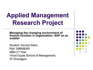 Applied Management Research Project Managing the changing environment of finance function in organization: SAP as an enabler Student: Devdut Saha Roll: 09BM8083 MBA 2 nd  Year  Vinod Gupta School of Management,  IIT Kharagpur 