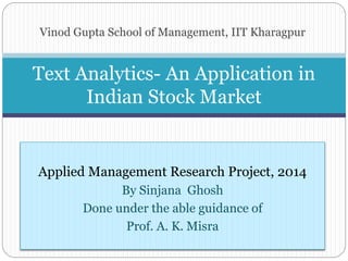 Vinod Gupta School of Management, IIT Kharagpur
Text Analytics- An Application in
Indian Stock Market
Applied Management Research Project, 2014
By Sinjana Ghosh
Done under the able guidance of
Prof. A. K. Misra
 
