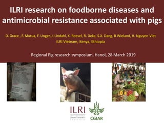 ILRI research on foodborne diseases and
antimicrobial resistance associated with pigs
D. Grace , F. Mutua, F. Unger, J. Lindahl, K. Roesel, R. Deka, S.X. Dang, B Wieland, H. Nguyen-Viet
ILRI Vietnam, Kenya, Ethiopia
Regional Pig research symposium, Hanoi, 28 March 2019
 