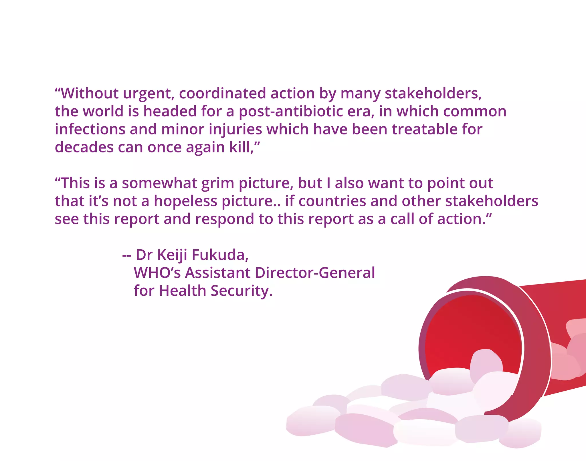 “Without urgent, coordinated action by many stakeholders,
the world is headed for a post-antibiotic era, in which common
infections and minor injuries which have been treatable for
decades can once again kill,”
“This is a somewhat grim picture, but I also want to point out
that it’s not a hopeless picture.. if countries and other stakeholders
see this report and respond to this report as a call of action.”
-- Dr Keiji Fukuda,
WHO’s Assistant Director-General
for Health Security.
 