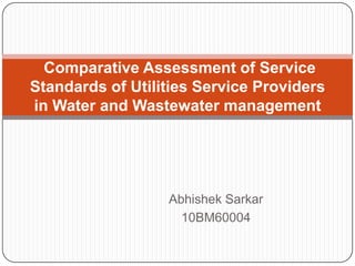 Comparative Assessment of Service
Standards of Utilities Service Providers
in Water and Wastewater management




                  Abhishek Sarkar
                    10BM60004
 