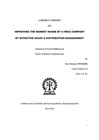 IMPROVING THE MARKET SHARE OF A FMCG COMPANY
BY EFFECTIVE SALES & DISTRIBUTION MANAGEMENT
VINOD GUPTA SCHOOL OF MANAGEMENT
A PROJECT REPORT
ON
IMPROVING THE MARKET SHARE OF A FMCG COMPANY
BY EFFECTIVE SALES & DISTRIBUTION MANAGEMENT
Submitted In Partial fulfillment of
Master of Business Administration
Ravi Shankar (09BM8088)
GUPTA SCHOOL OF MANAGEMENT, IIT KHARAGPUR
MAY 2011
1
IMPROVING THE MARKET SHARE OF A FMCG COMPANY
BY EFFECTIVE SALES & DISTRIBUTION MANAGEMENT
By
Ravi Shankar (09BM8088)
Under Guidance of
Prof. S. K. De
, IIT KHARAGPUR
 