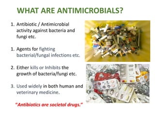 WHAT ARE ANTIMICROBIALS?
1. Antibiotic / Antimicrobial
activity against bacteria and
fungi etc.
1. Agents for fighting
bacterial/fungal infections etc.
2. Either kills or Inhibits the
growth of bacteria/fungi etc.
3. Used widely in both human and
veterinary medicine.
“Antibiotics are societal drugs.”
 