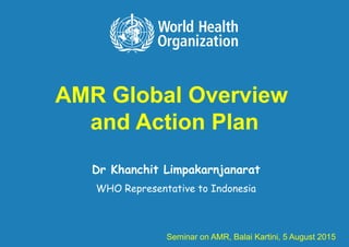AMR Global Overview
and Action Plan
Dr Khanchit Limpakarnjanarat
WHO Representative to Indonesia
Seminar on AMR, Balai Kartini, 5 August 2015
 