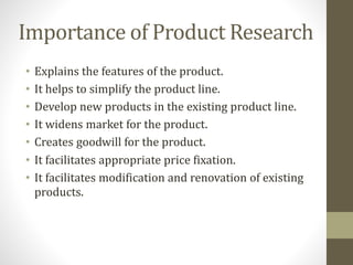 Importance of Product Research
• Explains the features of the product.
• It helps to simplify the product line.
• Develop new products in the existing product line.
• It widens market for the product.
• Creates goodwill for the product.
• It facilitates appropriate price fixation.
• It facilitates modification and renovation of existing
products.
 