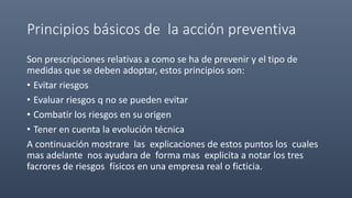 Principios básicos de la acción preventiva
Son prescripciones relativas a como se ha de prevenir y el tipo de
medidas que se deben adoptar, estos principios son:
• Evitar riesgos
• Evaluar riesgos q no se pueden evitar
• Combatir los riesgos en su origen
• Tener en cuenta la evolución técnica
A continuación mostrare las explicaciones de estos puntos los cuales
mas adelante nos ayudara de forma mas explicita a notar los tres
facrores de riesgos físicos en una empresa real o ficticia.
 
