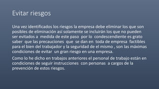 Evitar riesgos
Una vez identificados los riesgos la empresa debe eliminar los que son
posibles de eliminación así solamente se incluirán los que no pueden
ser evitados a medida de este paso por lo condescendiente es grato
saber que las precauciones que se dan en toda de empresa factibles
para el bien del trabajador y la seguridad de el mismo , son las máximas
condiciones de evitar un gran riesgo en una empresa.
Como lo he dicho en trabajos anteriores el personal de trabajo están en
condiciones de seguir instrucciones con personas a cargos de la
prevención de estos riesgos.
 