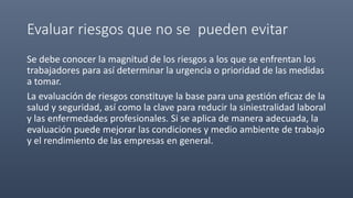 Evaluar riesgos que no se pueden evitar
Se debe conocer la magnitud de los riesgos a los que se enfrentan los
trabajadores para así determinar la urgencia o prioridad de las medidas
a tomar.
La evaluación de riesgos constituye la base para una gestión eficaz de la
salud y seguridad, así como la clave para reducir la siniestralidad laboral
y las enfermedades profesionales. Si se aplica de manera adecuada, la
evaluación puede mejorar las condiciones y medio ambiente de trabajo
y el rendimiento de las empresas en general.
 