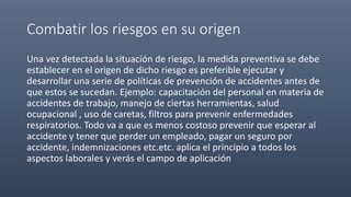 Combatir los riesgos en su origen
Una vez detectada la situación de riesgo, la medida preventiva se debe
establecer en el origen de dicho riesgo es preferible ejecutar y
desarrollar una serie de políticas de prevención de accidentes antes de
que estos se sucedan. Ejemplo: capacitación del personal en materia de
accidentes de trabajo, manejo de ciertas herramientas, salud
ocupacional , uso de caretas, filtros para prevenir enfermedades
respiratorios. Todo va a que es menos costoso prevenir que esperar al
accidente y tener que perder un empleado, pagar un seguro por
accidente, indemnizaciones etc.etc. aplica el principio a todos los
aspectos laborales y verás el campo de aplicación
 