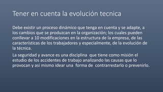 Tener en cuenta la evolución tecnica
Debe existir un proceso dinámico que tenga en cuenta y se adapte, a
los cambios que se produzcan en la organización; los cuales pueden
conllevar a 10 modificaciones en la estructura de la empresa, de las
características de los trabajadores y especialmente, de la evolución de
la técnica.
La seguridad y avance es una disciplina que tiene como misión el
estudio de los accidentes de trabajo analizando las causas que lo
provocan y asi mismo idear una forma de contrarrestarlo o prevenirlo.
 
