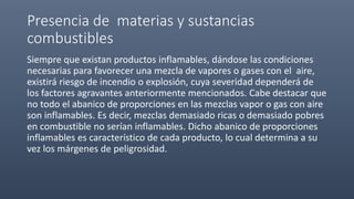 Presencia de materias y sustancias
combustibles
Siempre que existan productos inflamables, dándose las condiciones
necesarias para favorecer una mezcla de vapores o gases con el aire,
existirá riesgo de incendio o explosión, cuya severidad dependerá de
los factores agravantes anteriormente mencionados. Cabe destacar que
no todo el abanico de proporciones en las mezclas vapor o gas con aire
son inflamables. Es decir, mezclas demasiado ricas o demasiado pobres
en combustible no serían inflamables. Dicho abanico de proporciones
inflamables es característico de cada producto, lo cual determina a su
vez los márgenes de peligrosidad.
 