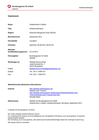 Arbeitsmarktreport 
Reihe: 
Titel: 
Region: 
Berichtsmonat: 
Periodizität: 
monatlich 
Hinweise: 
Herausgeber: 
Bundesagentur für Arbeit 
Statistik 
Rückfragen an: 
Statistik-Service West 
Josef-Gockeln-Str. 7 
40474 Düsseldorf 
E-Mail: 
Statistik-Service-West@arbeitsagentur.de 
Hotline: 
Tel.: 0211 / 4306-331 
Fax: 
Fax: 0211 / 4306-470 
Weiterführende statistische Informationen 
Internet: 
http://statistik.arbeitsagentur.de 
Aktuelle Daten 
Zitierhinweis: 
Statistik der Bundesagentur für Arbeit 
Alle übrigen Rechte vorbehalten. 
Arbeitsmarkt in Zahlen, Arbeitsmarktreport, Nürnberg, September 2014. 
© Statistik der Bundesagentur für Arbeit 
Der Inhalt unterliegt urheberrechtlichem Schutz. 
Für nichtgewerbliche Zwecke sind Vervielfältigung und unentgeltliche Verbreitung, auch auszugsweise, mit genauer Quellenangabe gestattet. Die Verbreitung, auch auszugsweise, über elektronische Systeme/Datenträger bedarf der vorherigen Zustimmung. 
Sperrfrist: 30.09.2014, 09:55 Uhr 
NächsterVeröffentlichungstermin: 
30.10.2014 
Statistik nach Themen 
http://statistik.arbeitsagentur.de/Navigation/Statistik/Statistik-nach- Themen/Statistik-nach-Themen-Nav.html 
Impressum 
Arbeitsmarkt in Zahlen 
Arbeitsmarktreport 
Rheinisch-Bergischer Kreis (05378) 
September 2014  