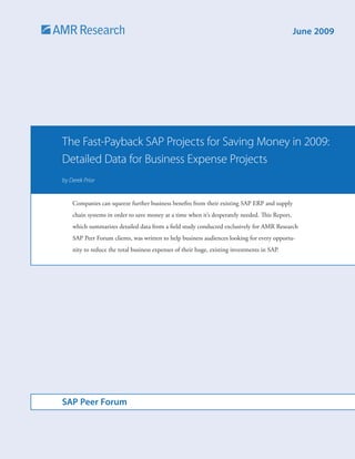 June 2009




The Fast-Payback SAP Projects for Saving Money in 2009:
Detailed Data for Business Expense Projects
by Derek Prior


    Companies can squeeze further business benefits from their existing SAP ERP and supply
    chain systems in order to save money at a time when it’s desperately needed. This Report,
    which summarizes detailed data from a field study conducted exclusively for AMR Research
    SAP Peer Forum clients, was written to help business audiences looking for every opportu-
    nity to reduce the total business expenses of their huge, existing investments in SAP.




SAP Peer Forum
 