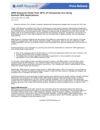 AMR Research Finds That 40% of Companies Are Using
Hosted CRM Applications
Wednesday, May 25, 2005
Kevin Reilly


    Research Advisory Firm Predicts Customer Relationship Management Budgets Will Increase 8% This Year

Today, AMR Research projected that 40% of companies are using hosted Customer Relationship Management
(CRM) applications. The hosted model differs from traditional licensed software because applications are served
over the web from an off-premises provider. Software companies such as salesforce.com and more recently
Siebel, with its On-Demand product, have popularized this model for customer management. According to an
AMR Research survey of over 200 companies, the use of hosted CRM is rapidly growing, even among larger
organizations.

AMR Research’s findings challenge the assumption that SMBs are responsible for the vast majority of hosted
application engagements: 28% of large companies (5000+ employees), 39% of mid-tier companies (1000 –
4,999 employees), and 41% of small-to-medium sized businesses have planned deployments over the next 12
months.

Hosted applications have emerged as a growing and extremely viable delivery method for CRM applications,
even among larger organizations.

        49% of all companies will use hosted sales or e-commerce applications within the next 12 months. This
        includes almost half (47%) of large companies
        The deployment of hosted sales force automation applications is more prevalent among larger
        organizations (31%) than SMB companies (22%)

“In the past, hosted CRM has been considered prevalent mostly in the SMB market.” said Rob Bois, senior
research analyst at AMR Research. “Our research shows that companies of all sizes are now using hosted
applications as revenue generation becomes a top priority. This, coupled with shorter implementation times,
makes the hosted model very attractive.”

Additionally, AMR Research expects robust growth in 2006 CRM budgets. 50% of companies surveyed plan to
increase their customer management software budgets in 2006 and total customer management budgets will
increase 8.2% on average from 2005 to 2006.

Companies looking for ways to quickly increase revenue and customer service quality without a lengthy software
deployment are investing in the hosted model. AMR Research advises these technology buyers on how to
incorporate hosted applications into their broader business strategies. The firm also works with application
vendors that are considering broadening their product offerings to include a hosted option. For more information
on these services or for a copy of the upcoming report, please visit www.amrresearch.com or call (617) 542-
6600.

About AMR Research:
AMR Research provides world class research and actionable advice for individuals tasked with delivering
enhanced business process performance and cost savings with the aid of technology. Five thousand leaders in
the Global 1000 put their trust in AMR Research’s integrity, depth of industry expertise, and passion for
customer service to support their most critical business initiatives, including supply chain transformation; new
product introduction, customer profitability, compliance and governance, and IT benefit realization. More
information is available at www.amrresearch.com.

                                          Copyright © 2005 AMR Research, Inc.
 