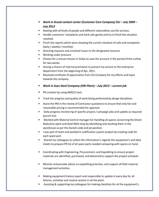  Work in Xceed contact center (Customer Care Company) DU – July 2009 –
July 2012
 Dealing with all kinds of people and different nationalities use DU services.
 Handle customers’ complaints and hard calls gently and try to finish the situation
resolved.
 Finish the reports which were showing the current situation of calls and complaints
(daily / weekly / monthly).
 Directing requests and unsolved issues to the designated resource.
 Working under pressure
 Chosen for a rescue mission in Dubai to save the account in the period of the curfew
for two weeks.
 Having a chance of internal promotion to present my service to the enterprise
department from the beginning of Apr, 2011.
 Received certificate of appreciation from DU Company for my efforts and input
towards the company.
 Work in Suez Steel Company (DRI Plant) – July 2012 – current job
 PR creation by using (MACC) tool.
 Track the progress and quality of work being performed by design disciplines.
 Assist the PM in the review of Contractor quotations to ensure that only fair and
reasonable pricing is recommended for approval.
 Daily progress monitoring of specific project / campaign jobs and update as required
(punch list).
 Worked with Material Control manager for Handling all spares concerning the Direct
Reduction plant and Steel Melt shop by identifying and stocking them in the
warehouse as per the Danieli code and jet position.
 I was part of team and worked in codification system project by creating code for
each spare part.
 Shared my colleagues to collect the information’s regards the equipment’s and data
sheets to prepare PR list of all spare parts needed comparing with spares on hand.
 Coordinating with Engineering, Procurement, and Expediting to ensure project
materials are identified, purchased, and delivered to support the project schedule.
 Monitor and provide advice on expediting priorities, and support all field material
management activities.
 Making equipment history report and responsible to update it every day for all
failures, activities and routine actions in all the plant.
 Assisting & supporting my colleagues for making checklists for all the equipment’s.
 