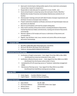  Spare parts monitoring by making weekly reports of zero stock items and prepare
new purchase request to compensate it.
 Responsible to make daily plan for equipment’s (crane, forklift,…etc).
 Assist and participate in preparing various Site work plans (Yearly / Monthly /
Weekly) that includes Preventive and shutdown Maintenance activities for all
facilities.
 Attend project meetings and assist with determination of project requirements and
distribute minutes to all project team members.
 Prepare substantial completion certificates and ensure all required project close out
documents are obtained.
 Book all accommodation and travel for projects taking place.
 Daily routine activities of Document Control, including distribution of documents,
maintaining electronic folders and directories, tracking and retrieval of documents
and drawings.
 Maintain registers of all receipts and issues or submissions of documents and
correspondence.
 Register, log, distribute, track, issue, maintain and control office and site project
documents and drawings.
Computer Skills
 MS-Office (2000,2003,2007,2010) Application: (Excellent).
 MS-Excel, MS-Word, MS-Power Point, MS-Outlook.
 Platforms: Windows98/NT/2000/XP/SEVEN/VISTA.
Professional Courses and Training
 Certification of English conversation – Cairo, Egypt [From Nov 2002 to Mar 2003]
[Certificated from American University in Cairo- AUC].
 Certification ofGeneral Russian course – Cairo, Egypt [From Dec 2006 to Jun 2007]
[Certificated from the Russian culture center in Cairo].
 Completed the HP LIFE eLearning course on “Customer relationship management
(CRM)
 Maintenance Planning course – Suez, Egypt [From May 2016 to June 2016]
[Certificated from Gold Mines training and consulting].
Language Skills
 Arabic Degree : Excellent (Mother tongue).
 English Degree : Excellent writing and speaking.
Personal Information
 Date of Birth: 05 -09 -1982
 Permanent Address: 18 Bank Misr Street, Suez, Egypt
 Military Status: full exempted
 Driving license: Yes
 