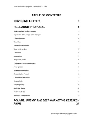 Market research proposal – Semester 2 - SIIB



                            TABLE OF CONTENTS

COVERING LETTER                                                                      3

RESEARCH PROPOSAL                                                                    4
Background and project rationale                                                     5

Importance of the project to the manager                                             5

Company profile                                                                      6

Objectives                                                                           7

Operational definitions                                                              7

Scope of the project                                                                 8

Limitations                                                                          9

Assumptions                                                                          9

Respondent profile                                                                   10

Exploratory research undertaken                                                      10

Focus groups:                                                                        11

Data Collection Design                                                               12

Data collection Format                                                               13

Classificatory Variables:                                                            13

Data variables                                                                       14

Sampling design                                                                      19

Analytical design:                                                                   20

Field work design                                                                    22

Budgetary requirements                                                               23


POLARIS: ONE OF THE BEST MARKETING RESEARCH
FIRMS                                    24


                                               Salar Bijili- salarbijili@gmail.com   1
 