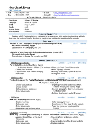 Amr Sami Serag
GIS Technician
● Mob : +20 (100) 441-7710 ● E-mail : amr_serag@hotmail.com
● Tele : +20 (45) 256 - 4467 ● LinkedIN : https://eg.linkedin.com/in/amrsamiserag
● Current Address : Faysel, Giza, Egypt
Experience
Language
D.O.B
: 1 Year , 5 Months
: Arabic & English
: May 14, 1989
Gender : Male
Marital Status : Single
Military State : Performed
CAREER OBJECTIVE
Seeking a GIS Position where my cartographic, programming skills and enthusiasm that will help
determine the best methods for developing, curating and maintaining spatial data for projects.
EDUCATION
Master of Arts- Geography & Geographic Information Systems (GIS)
Alexandria University, Egypt
Specialization in Cartography and GIS
2014 - Present
Bachelor of Arts- Geography & Geographic Information Systems (GIS)
Alexandria University, Egypt
Specialization in Survey, Cartography and GIS
2008 - 2013
WORK EXPERIENCE
 GIS Mapping Technician Sept 2015 – April 2016 (8 months)
Farsi Global Geo-tech KSA (Cairo, Egypt)
 Project : Postalِ Address (The national Address) for Saudi Postal Corporation
 Create GeoDatabase  Make topology for road
 Digitize roads from satellite imagery  Building data bases ( spatial & tabular)
 Edit roads  Categorize roads
 GIS Researcher June 2015 - Aug 2015 (3 months)
The Central Agency for Public Mobilization and Statistics (CAPMAS) (Alexandria, Egypt)
 Project : Census 2016
 Create GeoDatabase  Digitize parcels and roads missed from
satellite imagery and existing maps Create domain
 Edit parcels and roads new  Compile geographic data from censuses,
field observation Enter tabular data
  Building data bases ( spatial & tabular)
 GIS Intern Jan 2015 - June 2015 (6 months)
MAP TEC. Company (Alexandria, Egypt)
 Digitize road new  Make topology for road
 Categorize road  Experienced in Here Map Creator website
 Enter tabular data  Reporting Noisy and cloudy satellite
images Moderating road systems online
GIS Intern ( Volunteer ) Dec 2014 - July 2015 (8 months)
HERE Map Creator Expert Community in cahoots Bibliotheca Alexandrina (Alexandria, Egypt)
Updated Digital Maps of the city of
Alexandria
 Reporting Noisy and cloudy satellite
images
 Categorize road  Experienced in Here Map Creator website
 Enter tabular data  Digitize road new
 