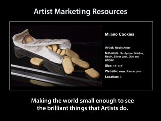 Artist Marketing Resources

                            Artist Marketing Resources

                                                                             Milano Cookies


                                                                             Artist: Robin Antar
                                                                             Materials: Sculpture; Marble,
                                                                             Resin, Silver Leaf, Oils and
                                                                             Acrylic

                                                                             Size: 18” x 4”
                                                                             Website: www. Rantar.com
                                                                             Location: ?




                         Making the world small enough to see
                          the brilliant things that Artists do.
Making the world small enough to see the brilliant things that Artists do.         email: info@Transmdiartistmarketing.org
 