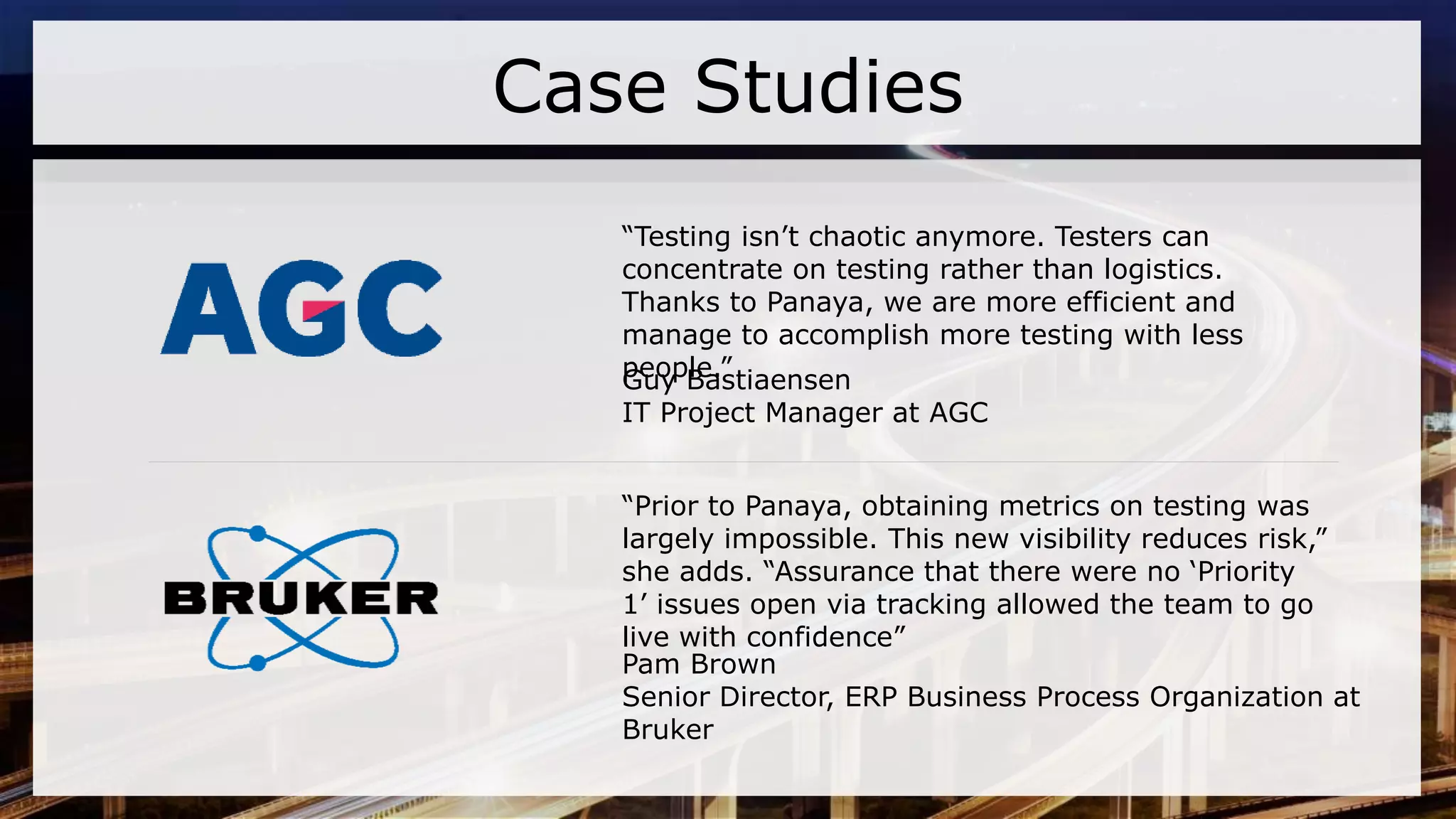 “Prior to Panaya, obtaining metrics on testing was
largely impossible. This new visibility reduces risk,”
she adds. “Assurance that there were no ‘Priority
1’ issues open via tracking allowed the team to go
live with confidence”
Pam Brown
Senior Director, ERP Business Process Organization at
Bruker
“Testing isn’t chaotic anymore. Testers can
concentrate on testing rather than logistics.
Thanks to Panaya, we are more efficient and
manage to accomplish more testing with less
people.”Guy Bastiaensen
IT Project Manager at AGC
Case Studies
 
