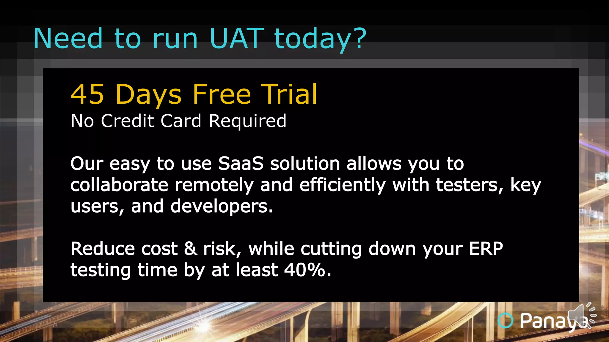 45 Days Free Trial
No Credit Card Required
Our easy to use SaaS solution allows you to
collaborate remotely and efficiently with testers, key
users, and developers.
Reduce cost & risk, while cutting down your ERP
testing time by at least 40%.
Need to run UAT today?
 