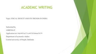 ACADEMIC WRITING
Topic:-FISCAL DEFICIT AND ITS TRENDS IN INDIA
Submitted by
AMRTHA P
Application no:10dc9997ed1711e9875f55404a470379
Department of economic studies
Central university of Punjab, Bathinda
 