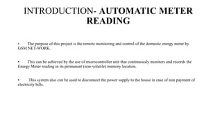 INTRODUCTION- AUTOMATIC METER
READING
• The purpose of this project is the remote monitoring and control of the domestic energy meter by
GSM NET-WORK.
• This can be achieved by the use of microcontroller unit that continuously monitors and records the
Energy Meter reading in its permanent (non-volatile) memory location.
• This system also can be used to disconnect the power supply to the house in case of non payment of
electricity bills.
 