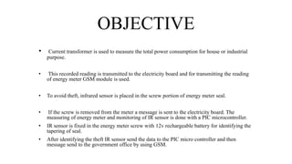 OBJECTIVE
• Current transformer is used to measure the total power consumption for house or industrial
purpose.
• This recorded reading is transmitted to the electricity board and for transmitting the reading
of energy meter GSM module is used.
• To avoid theft, infrared sensor is placed in the screw portion of energy meter seal.
• If the screw is removed from the meter a message is sent to the electricity board. The
measuring of energy meter and monitoring of IR sensor is done with a PIC microcontroller.
• IR sensor is fixed in the energy meter screw with 12v rechargeable battery for identifying the
tapering of seal.
• After identifying the theft IR sensor send the data to the PIC micro controller and then
message send to the government office by using GSM.
 