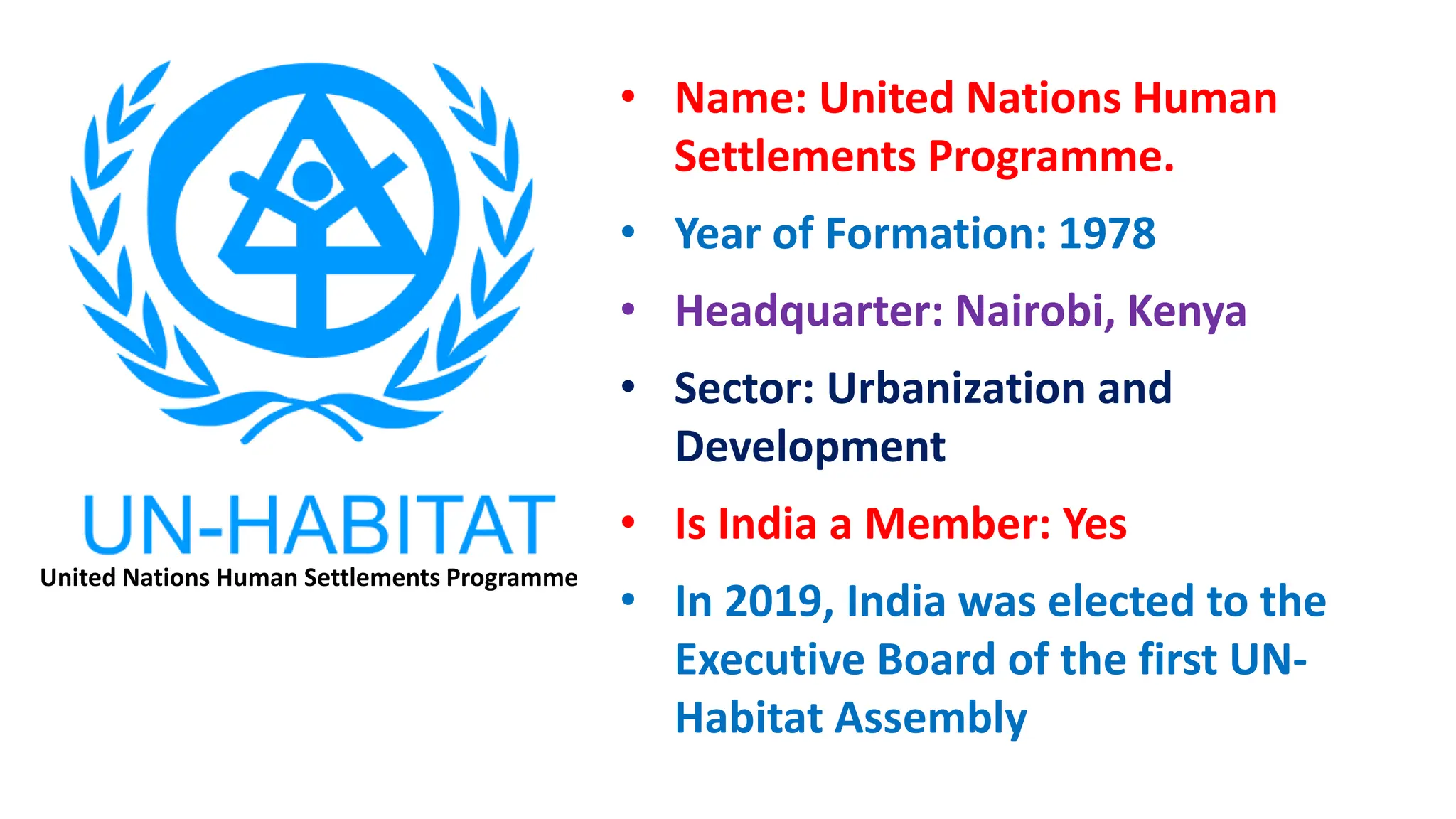 • Name: United Nations Human
Settlements Programme.
• Year of Formation: 1978
• Headquarter: Nairobi, Kenya
• Sector: Urbanization and
Development
• Is India a Member: Yes
• In 2019, India was elected to the
Executive Board of the first UN-
Habitat Assembly
United Nations Human Settlements Programme
 