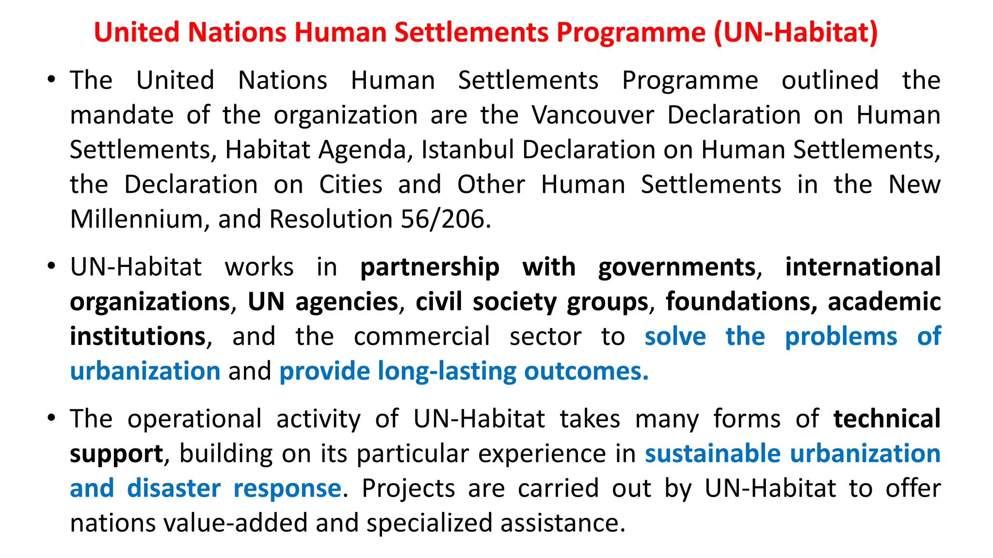 United Nations Human Settlements Programme (UN-Habitat)
• The United Nations Human Settlements Programme outlined the
mandate of the organization are the Vancouver Declaration on Human
Settlements, Habitat Agenda, Istanbul Declaration on Human Settlements,
the Declaration on Cities and Other Human Settlements in the New
Millennium, and Resolution 56/206.
• UN-Habitat works in partnership with governments, international
organizations, UN agencies, civil society groups, foundations, academic
institutions, and the commercial sector to solve the problems of
urbanization and provide long-lasting outcomes.
• The operational activity of UN-Habitat takes many forms of technical
support, building on its particular experience in sustainable urbanization
and disaster response. Projects are carried out by UN-Habitat to offer
nations value-added and specialized assistance.
 
