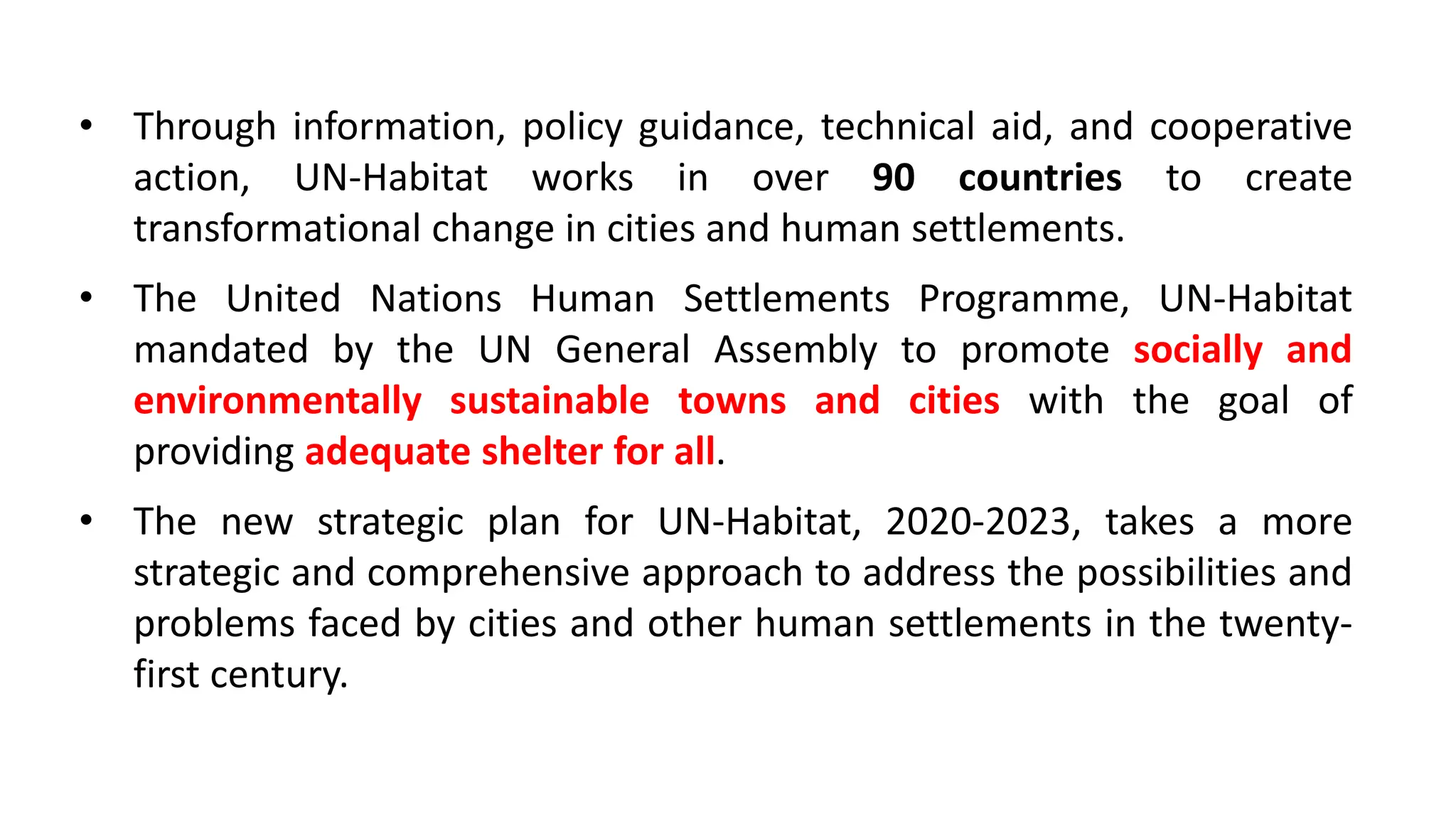 • Through information, policy guidance, technical aid, and cooperative
action, UN-Habitat works in over 90 countries to create
transformational change in cities and human settlements.
• The United Nations Human Settlements Programme, UN-Habitat
mandated by the UN General Assembly to promote socially and
environmentally sustainable towns and cities with the goal of
providing adequate shelter for all.
• The new strategic plan for UN-Habitat, 2020-2023, takes a more
strategic and comprehensive approach to address the possibilities and
problems faced by cities and other human settlements in the twenty-
first century.
 
