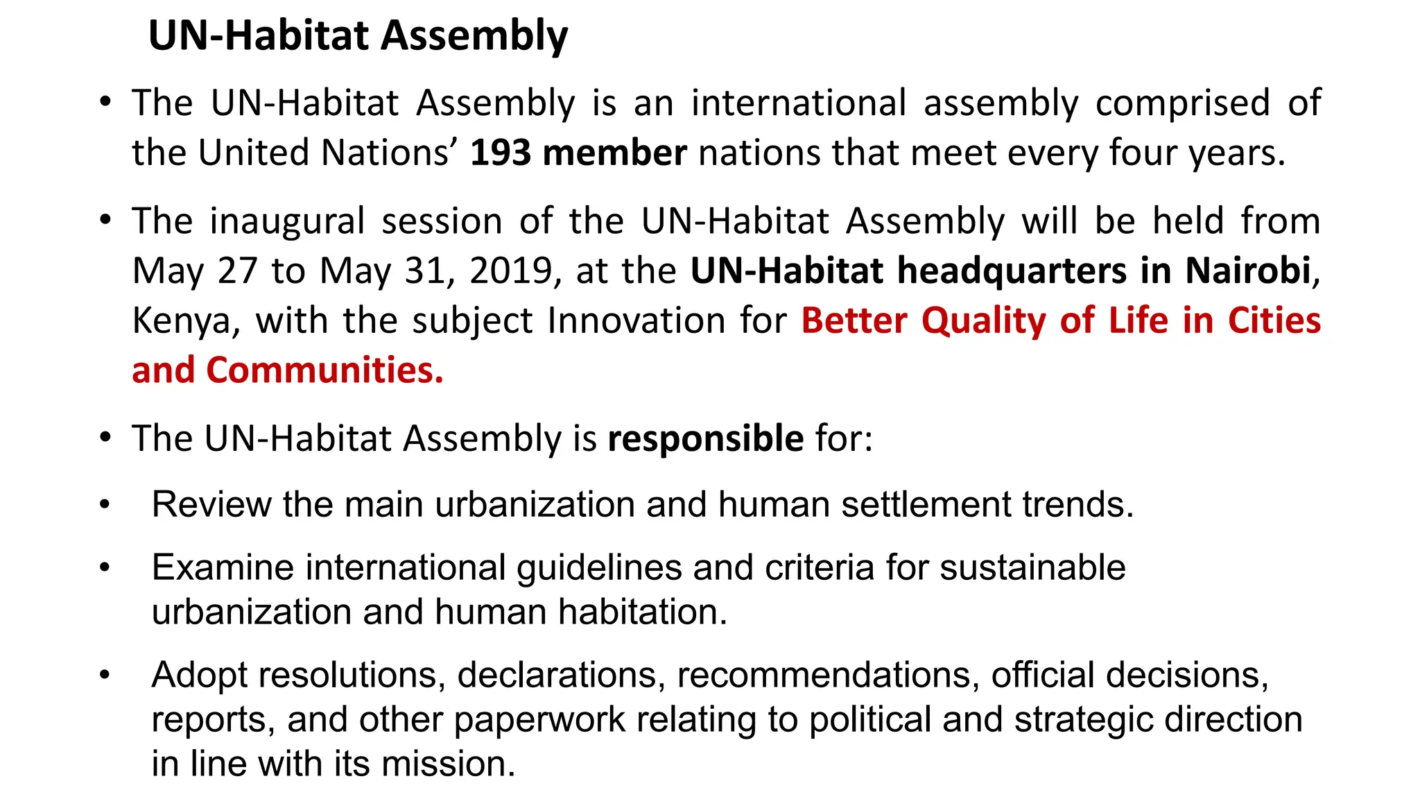 UN-Habitat Assembly
• The UN-Habitat Assembly is an international assembly comprised of
the United Nations’ 193 member nations that meet every four years.
• The inaugural session of the UN-Habitat Assembly will be held from
May 27 to May 31, 2019, at the UN-Habitat headquarters in Nairobi,
Kenya, with the subject Innovation for Better Quality of Life in Cities
and Communities.
• The UN-Habitat Assembly is responsible for:
• Review the main urbanization and human settlement trends.
• Examine international guidelines and criteria for sustainable
urbanization and human habitation.
• Adopt resolutions, declarations, recommendations, official decisions,
reports, and other paperwork relating to political and strategic direction
in line with its mission.
 