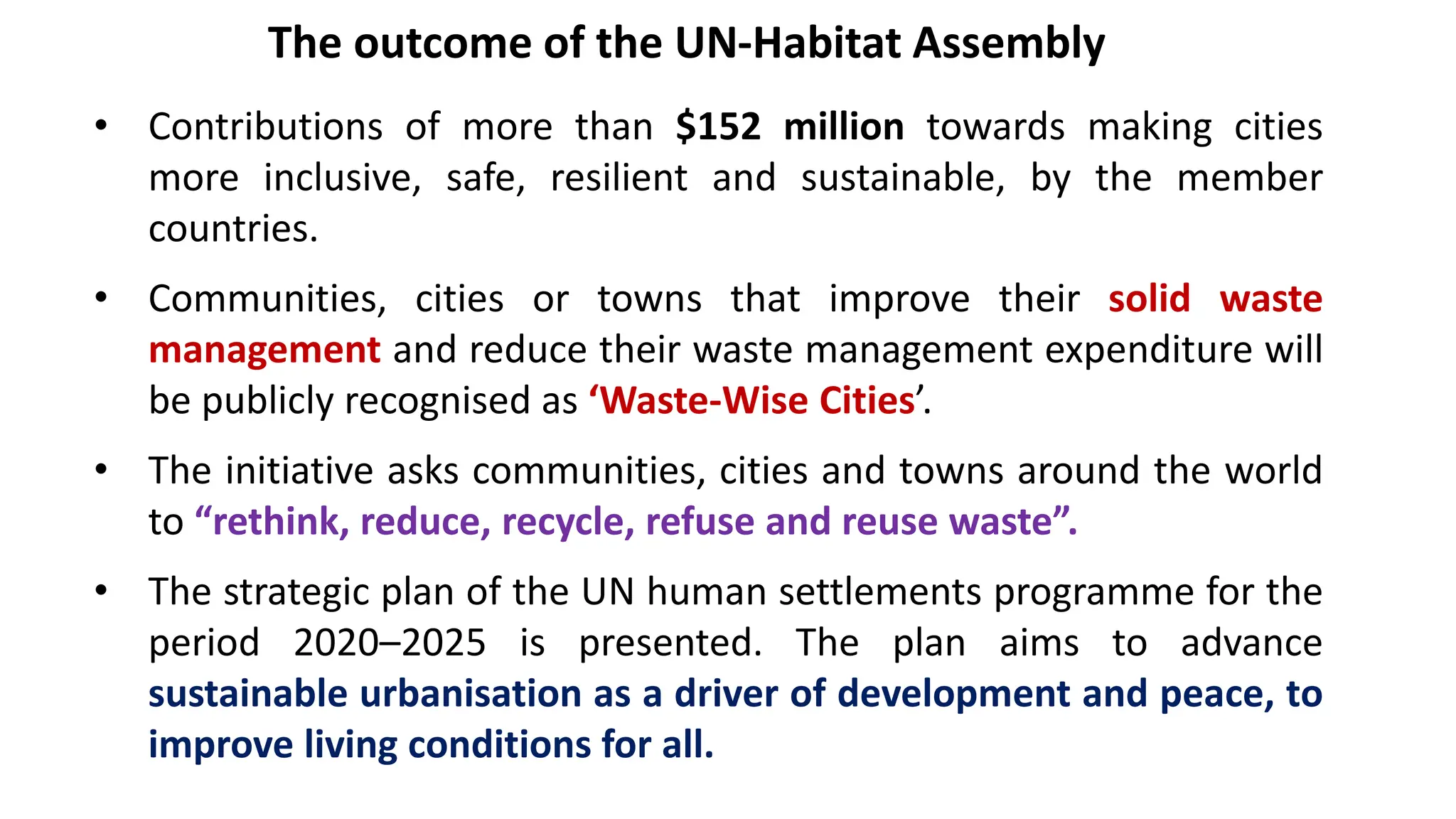 The outcome of the UN-Habitat Assembly
• Contributions of more than $152 million towards making cities
more inclusive, safe, resilient and sustainable, by the member
countries.
• Communities, cities or towns that improve their solid waste
management and reduce their waste management expenditure will
be publicly recognised as ‘Waste-Wise Cities’.
• The initiative asks communities, cities and towns around the world
to “rethink, reduce, recycle, refuse and reuse waste”.
• The strategic plan of the UN human settlements programme for the
period 2020–2025 is presented. The plan aims to advance
sustainable urbanisation as a driver of development and peace, to
improve living conditions for all.
 