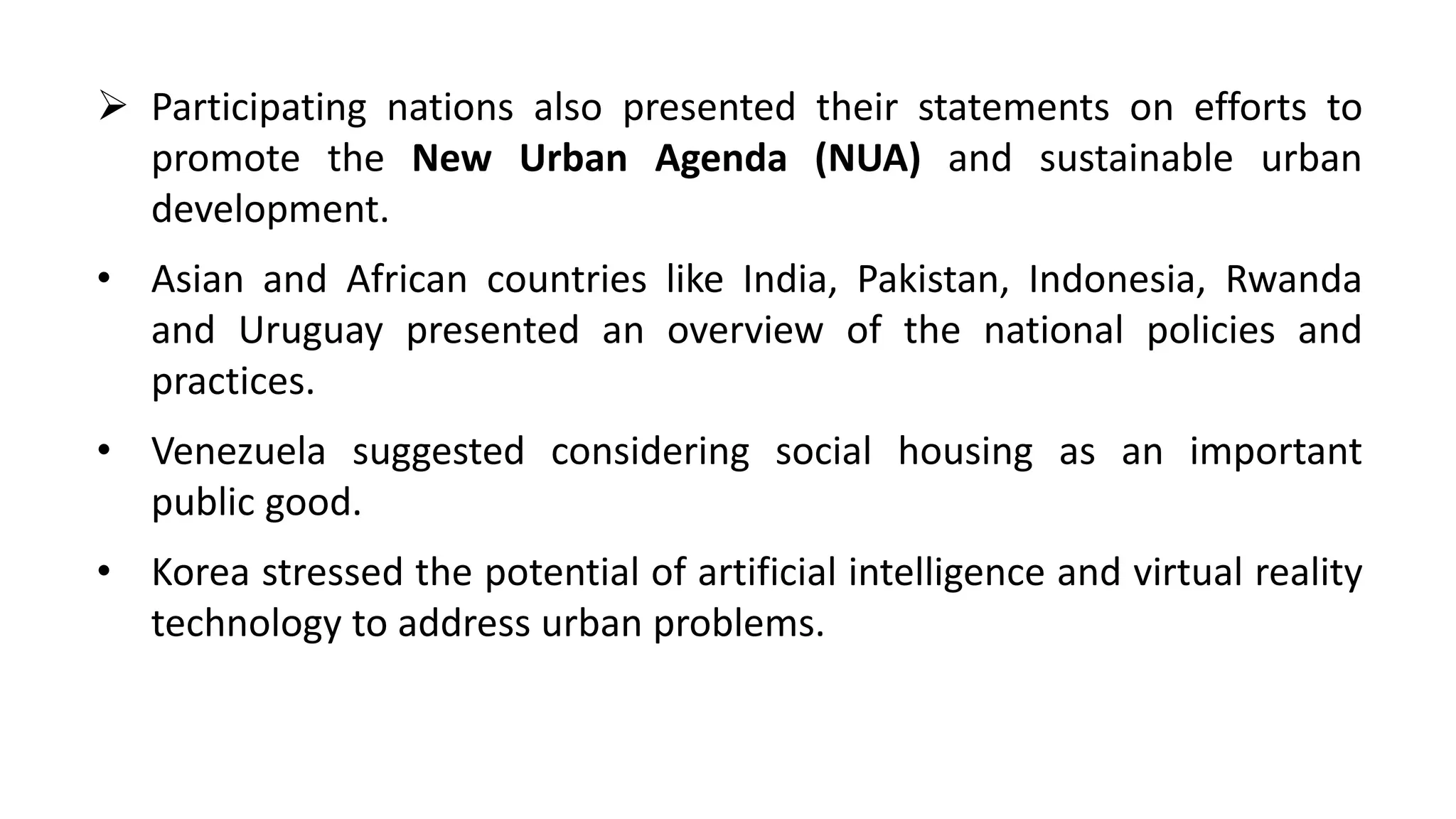  Participating nations also presented their statements on efforts to
promote the New Urban Agenda (NUA) and sustainable urban
development.
• Asian and African countries like India, Pakistan, Indonesia, Rwanda
and Uruguay presented an overview of the national policies and
practices.
• Venezuela suggested considering social housing as an important
public good.
• Korea stressed the potential of artificial intelligence and virtual reality
technology to address urban problems.
 