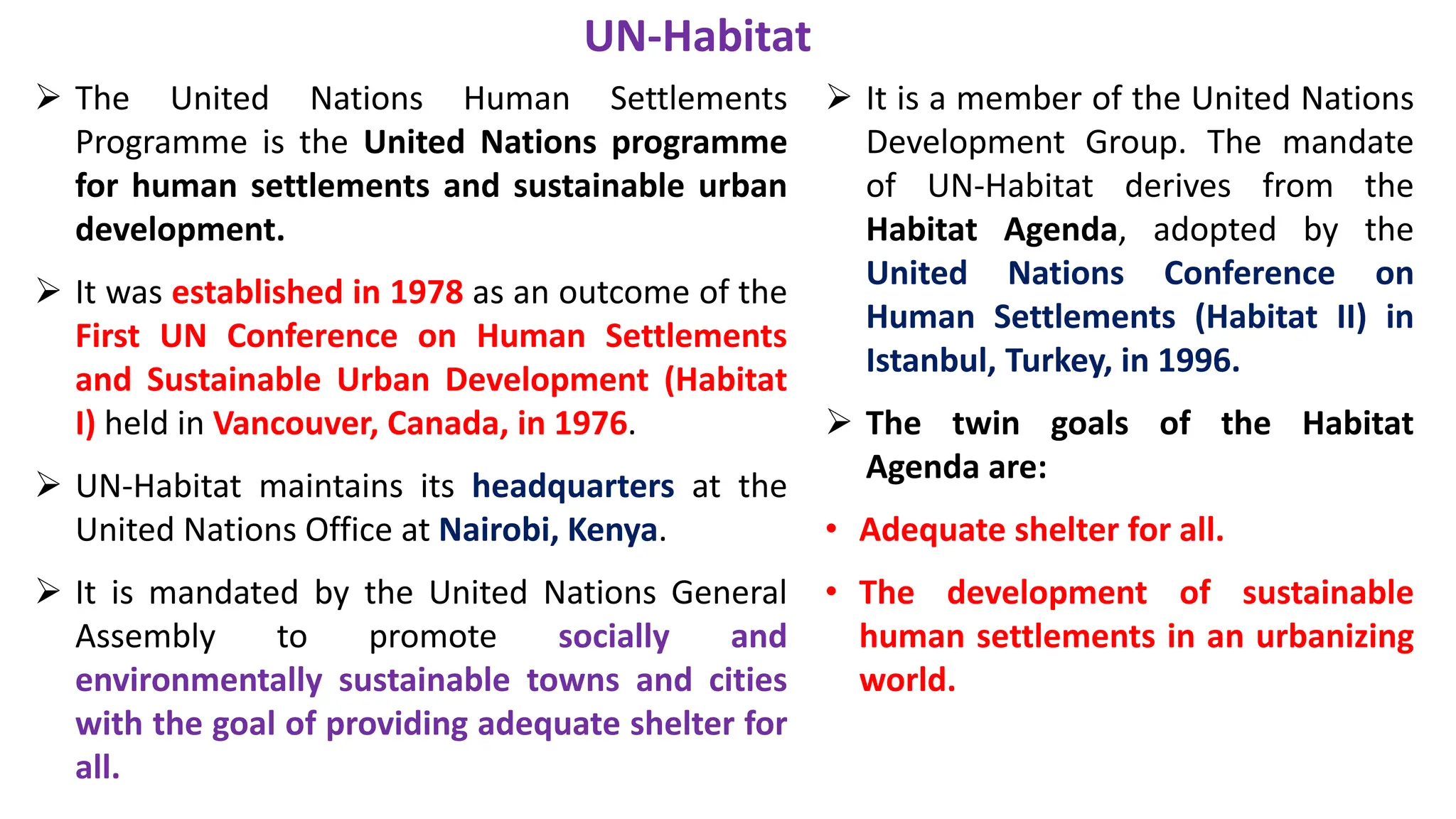 UN-Habitat
 The United Nations Human Settlements
Programme is the United Nations programme
for human settlements and sustainable urban
development.
 It was established in 1978 as an outcome of the
First UN Conference on Human Settlements
and Sustainable Urban Development (Habitat
I) held in Vancouver, Canada, in 1976.
 UN-Habitat maintains its headquarters at the
United Nations Office at Nairobi, Kenya.
 It is mandated by the United Nations General
Assembly to promote socially and
environmentally sustainable towns and cities
with the goal of providing adequate shelter for
all.
 It is a member of the United Nations
Development Group. The mandate
of UN-Habitat derives from the
Habitat Agenda, adopted by the
United Nations Conference on
Human Settlements (Habitat II) in
Istanbul, Turkey, in 1996.
 The twin goals of the Habitat
Agenda are:
• Adequate shelter for all.
• The development of sustainable
human settlements in an urbanizing
world.
 