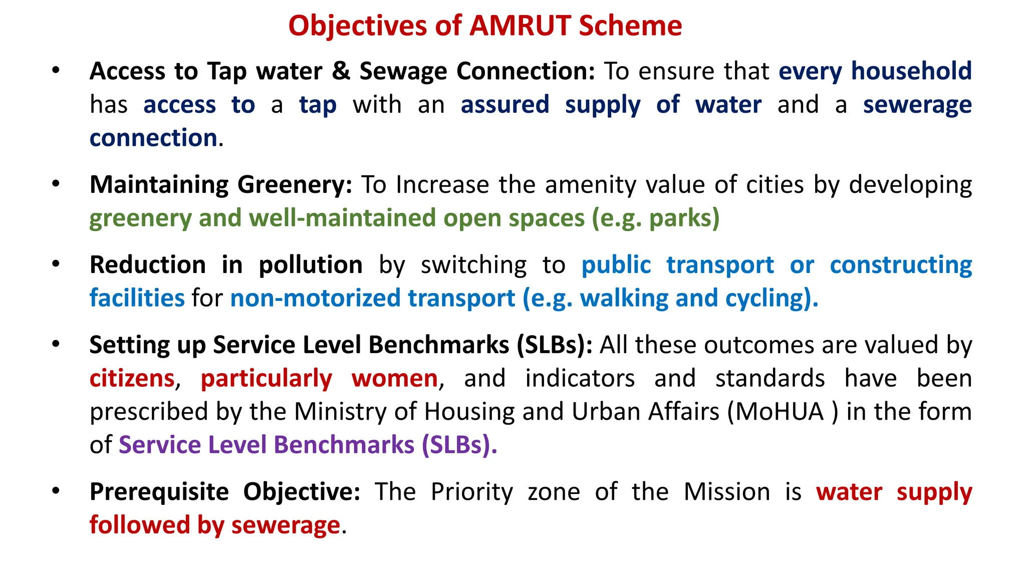 Objectives of AMRUT Scheme
• Access to Tap water & Sewage Connection: To ensure that every household
has access to a tap with an assured supply of water and a sewerage
connection.
• Maintaining Greenery: To Increase the amenity value of cities by developing
greenery and well-maintained open spaces (e.g. parks)
• Reduction in pollution by switching to public transport or constructing
facilities for non-motorized transport (e.g. walking and cycling).
• Setting up Service Level Benchmarks (SLBs): All these outcomes are valued by
citizens, particularly women, and indicators and standards have been
prescribed by the Ministry of Housing and Urban Affairs (MoHUA ) in the form
of Service Level Benchmarks (SLBs).
• Prerequisite Objective: The Priority zone of the Mission is water supply
followed by sewerage.
 
