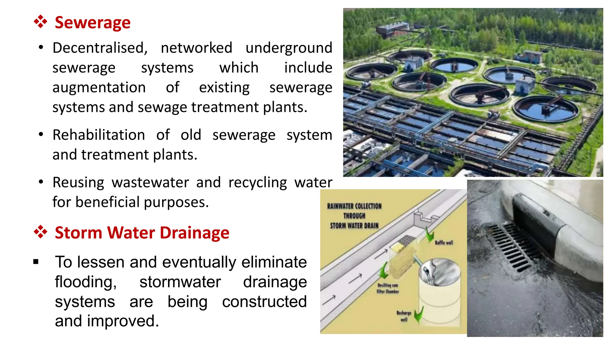  Sewerage
• Decentralised, networked underground
sewerage systems which include
augmentation of existing sewerage
systems and sewage treatment plants.
• Rehabilitation of old sewerage system
and treatment plants.
• Reusing wastewater and recycling water
for beneficial purposes.
 Storm Water Drainage
 To lessen and eventually eliminate
flooding, stormwater drainage
systems are being constructed
and improved.
 