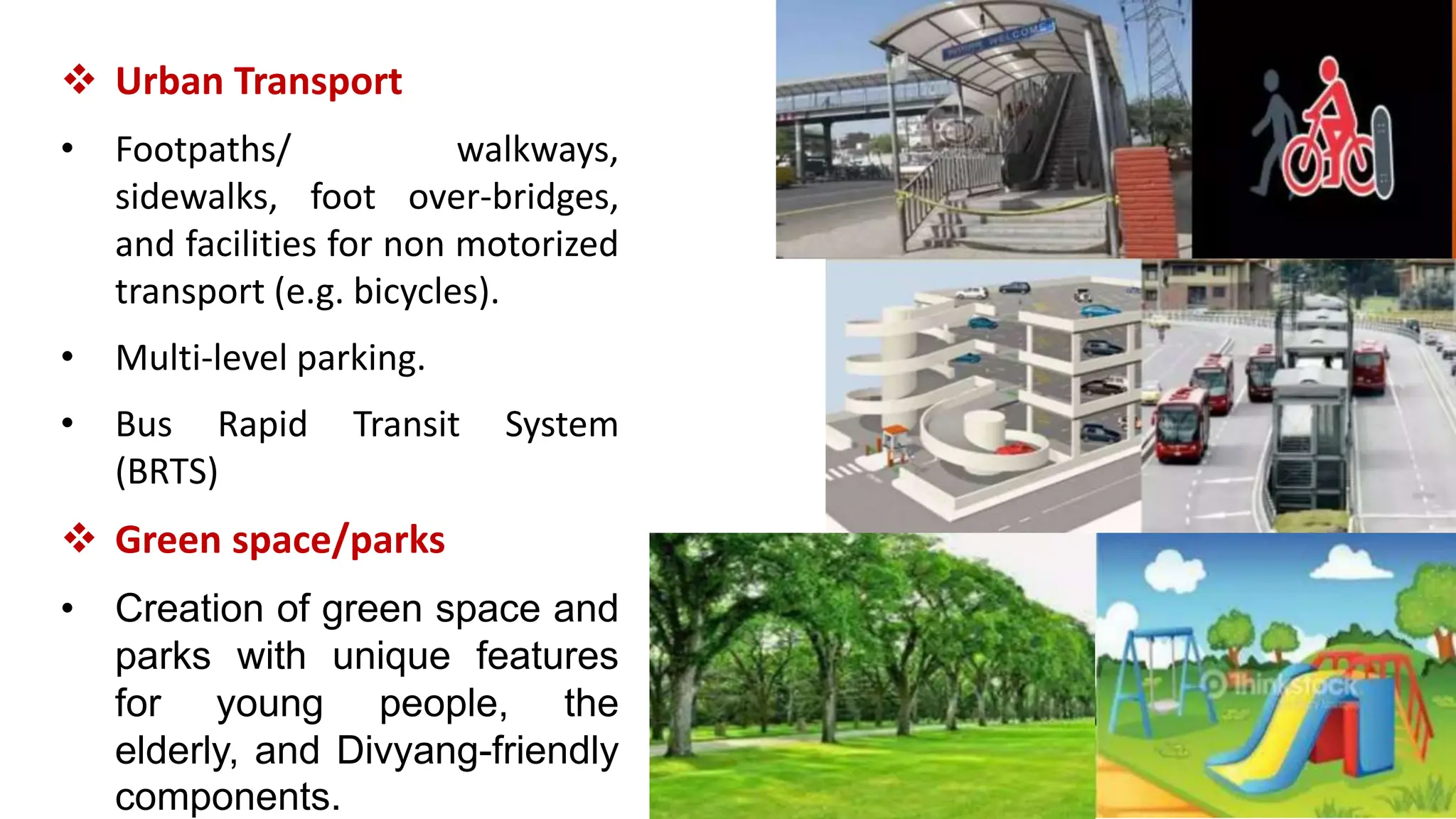  Urban Transport
• Footpaths/ walkways,
sidewalks, foot over-bridges,
and facilities for non motorized
transport (e.g. bicycles).
• Multi-level parking.
• Bus Rapid Transit System
(BRTS)
 Green space/parks
• Creation of green space and
parks with unique features
for young people, the
elderly, and Divyang-friendly
components.
 