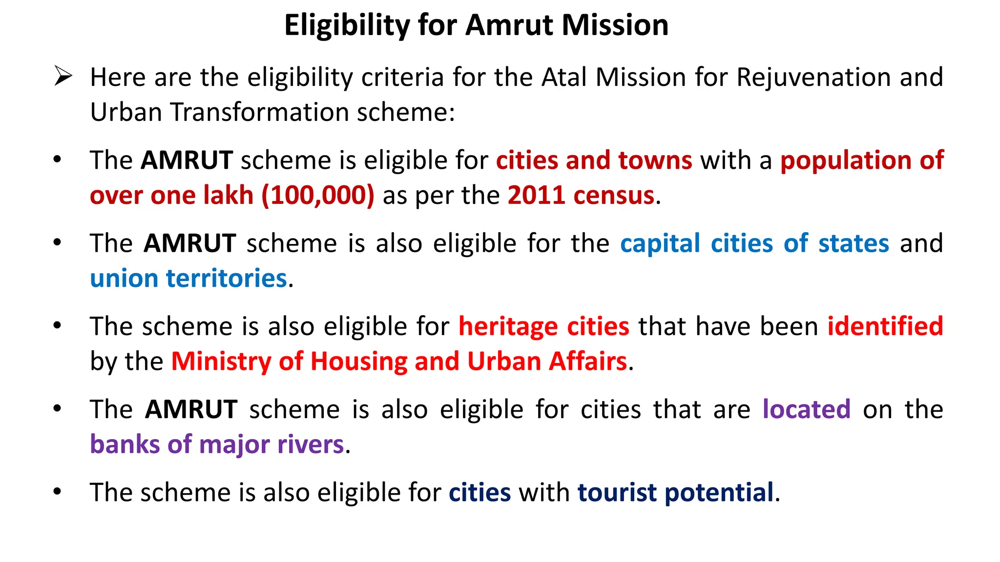 Eligibility for Amrut Mission
 Here are the eligibility criteria for the Atal Mission for Rejuvenation and
Urban Transformation scheme:
• The AMRUT scheme is eligible for cities and towns with a population of
over one lakh (100,000) as per the 2011 census.
• The AMRUT scheme is also eligible for the capital cities of states and
union territories.
• The scheme is also eligible for heritage cities that have been identified
by the Ministry of Housing and Urban Affairs.
• The AMRUT scheme is also eligible for cities that are located on the
banks of major rivers.
• The scheme is also eligible for cities with tourist potential.
 