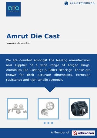 +91-8376808916

Amrut Die Cast
www.amrutdiecast.in

We are counted amongst the leading manufacturer
and supplier of a wide range of Forged Rings,
Aluminum Die Castings & Roller Bearings. These are
known

for

their

accurate

dimensions,

resistance and high tensile strength.

A Member of

corrosion

 
