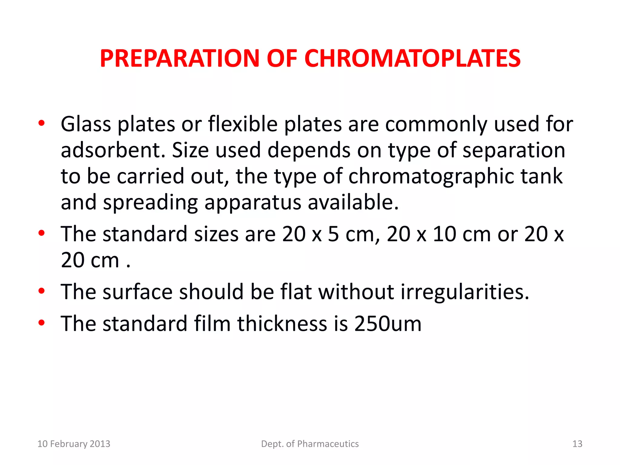 PREPARATION OF CHROMATOPLATES

• Glass plates or flexible plates are commonly used for
  adsorbent. Size used depends on type of separation
  to be carried out, the type of chromatographic tank
  and spreading apparatus available.
• The standard sizes are 20 x 5 cm, 20 x 10 cm or 20 x
  20 cm .
• The surface should be flat without irregularities.
• The standard film thickness is 250um



10 February 2013        Dept. of Pharmaceutics        13
 