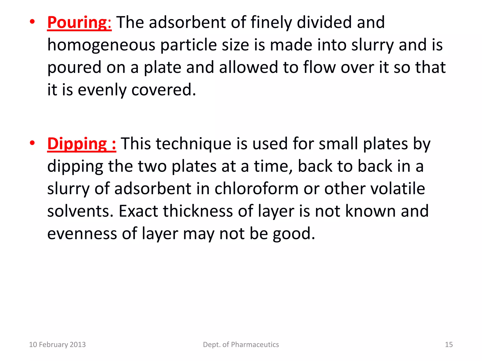 • Pouring: The adsorbent of finely divided and
  homogeneous particle size is made into slurry and is
  poured on a plate and allowed to flow over it so that
  it is evenly covered.

• Dipping : This technique is used for small plates by
  dipping the two plates at a time, back to back in a
  slurry of adsorbent in chloroform or other volatile
  solvents. Exact thickness of layer is not known and
  evenness of layer may not be good.




10 February 2013       Dept. of Pharmaceutics            15
 
