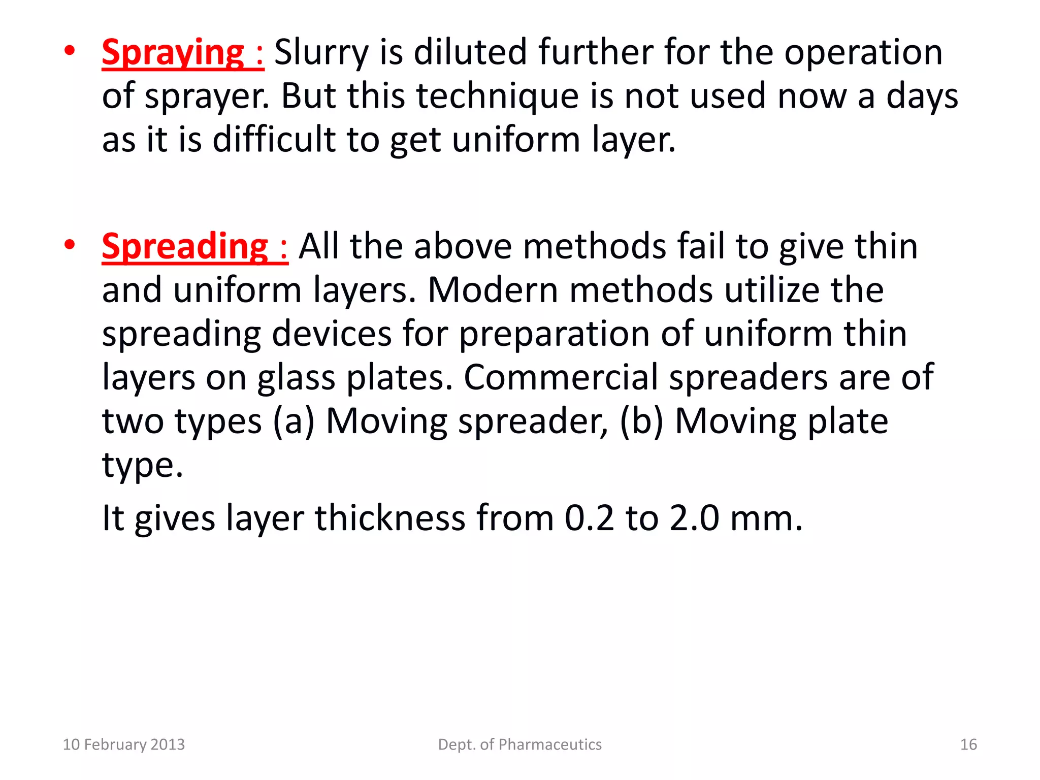 • Spraying : Slurry is diluted further for the operation
  of sprayer. But this technique is not used now a days
  as it is difficult to get uniform layer.

• Spreading : All the above methods fail to give thin
  and uniform layers. Modern methods utilize the
  spreading devices for preparation of uniform thin
  layers on glass plates. Commercial spreaders are of
  two types (a) Moving spreader, (b) Moving plate
  type.
  It gives layer thickness from 0.2 to 2.0 mm.




10 February 2013       Dept. of Pharmaceutics              16
 