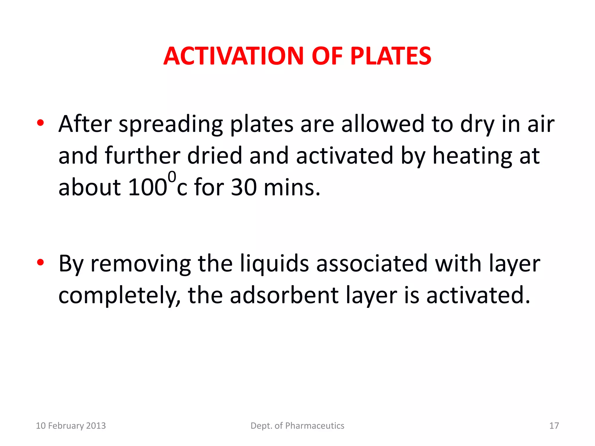 ACTIVATION OF PLATES

• After spreading plates are allowed to dry in air
  and further dried and activated by heating at
            0
  about 100 c for 30 mins.

• By removing the liquids associated with layer
  completely, the adsorbent layer is activated.



10 February 2013         Dept. of Pharmaceutics   17
 